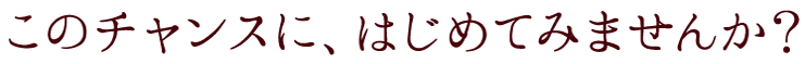 このチャンスにはじめてみせんか？